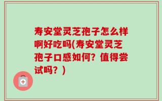 寿安堂灵芝孢子怎么样啊好吃吗(寿安堂灵芝孢子口感如何？值得尝试吗？)