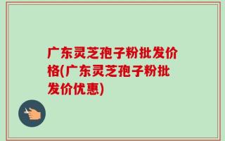 广东灵芝孢子粉批发价格(广东灵芝孢子粉批发价优惠)