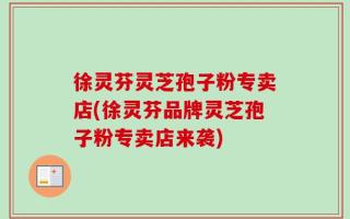 徐灵芬灵芝孢子粉专卖店(徐灵芬品牌灵芝孢子粉专卖店来袭)