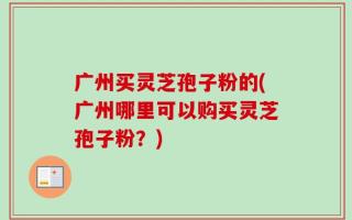 广州买灵芝孢子粉的(广州哪里可以购买灵芝孢子粉？)