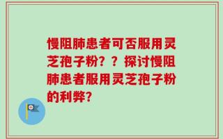 慢阻肺患者可否服用灵芝孢子粉？？探讨慢阻肺患者服用灵芝孢子粉的利弊？