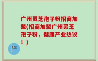 广州灵芝孢子粉招商加盟(招商加盟广州灵芝孢子粉，健康产业热议！)