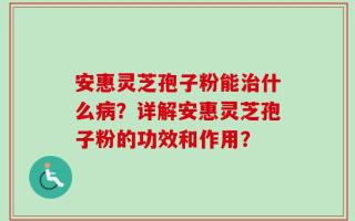 安惠灵芝孢子粉能治什么病？详解安惠灵芝孢子粉的功效和作用？