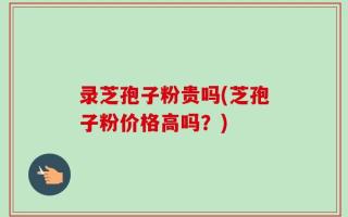 录芝孢子粉贵吗(芝孢子粉价格高吗？)