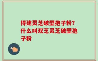 得建灵芝破壁孢子粉？什么叫双芝灵芝破壁孢子粉