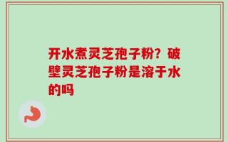 开水煮灵芝孢子粉？破壁灵芝孢子粉是溶于水的吗