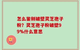 怎么鉴别破壁灵芝孢子粉？灵芝孢子粉破壁99%什么意思
