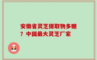 安徽省灵芝提取物多糖？中国最大灵芝厂家