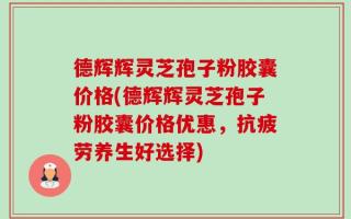德辉辉灵芝孢子粉胶囊价格(德辉辉灵芝孢子粉胶囊价格优惠，抗疲劳养生好选择)
