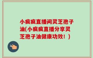 小疯疯直播间灵芝孢子油(小疯疯直播分享灵芝孢子油健康功效！)