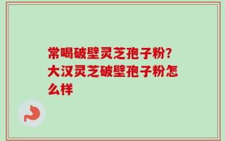 常喝破壁灵芝孢子粉？大汉灵芝破壁孢子粉怎么样