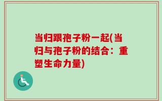 当归跟孢子粉一起(当归与孢子粉的结合：重塑生命力量)