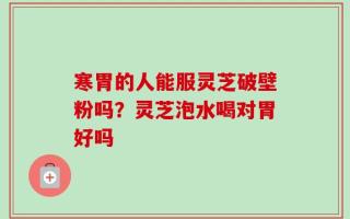 寒胃的人能服灵芝破壁粉吗？灵芝泡水喝对胃好吗