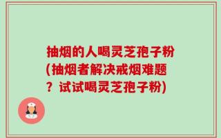 抽烟的人喝灵芝孢子粉(抽烟者解决戒烟难题？试试喝灵芝孢子粉)