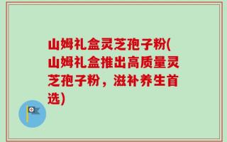 山姆礼盒灵芝孢子粉(山姆礼盒推出高质量灵芝孢子粉，滋补养生首选)