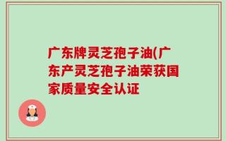 广东牌灵芝孢子油(广东产灵芝孢子油荣获国家质量安全认证