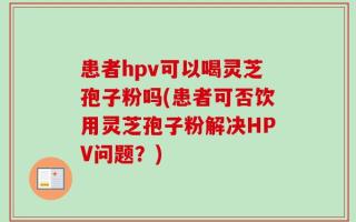 患者hpv可以喝灵芝孢子粉吗(患者可否饮用灵芝孢子粉解决HPV问题？)