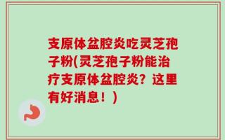 支原体盆腔炎吃灵芝孢子粉(灵芝孢子粉能治疗支原体盆腔炎？这里有好消息！)