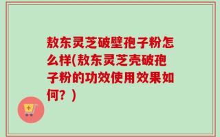 敖东灵芝破壁孢子粉怎么样(敖东灵芝壳破孢子粉的功效使用效果如何？)