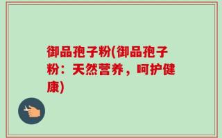 御品孢子粉(御品孢子粉：天然营养，呵护健康)