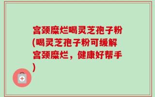 宫颈糜烂喝灵芝孢子粉(喝灵芝孢子粉可缓解宫颈糜烂，健康好帮手)
