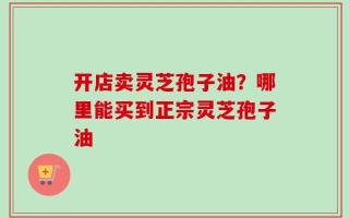 开店卖灵芝孢子油？哪里能买到正宗灵芝孢子油