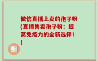 微信直播上卖的孢子粉(直播售卖孢子粉：提高免疫力的全新选择！)