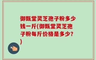 御甄堂灵芝孢子粉多少钱一斤(御甄堂灵芝孢子粉每斤价格是多少？)