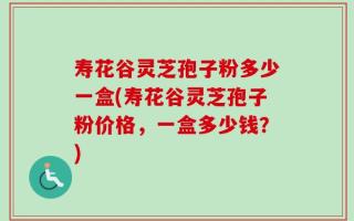 寿花谷灵芝孢子粉多少一盒(寿花谷灵芝孢子粉价格，一盒多少钱？)