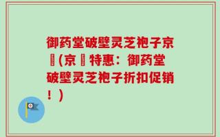 御药堂破壁灵芝袍子京東(京東特惠：御药堂破壁灵芝袍子折扣促销！)