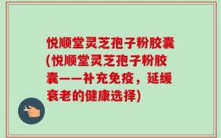 悦顺堂灵芝孢子粉胶囊(悦顺堂灵芝孢子粉胶囊——补充免疫，延缓衰老的健康选择)