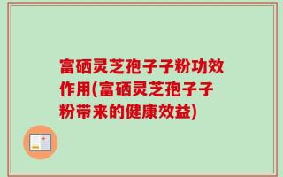 富硒灵芝孢子子粉功效作用(富硒灵芝孢子子粉带来的健康效益)