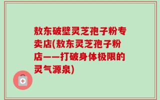 敖东破壁灵芝孢子粉专卖店(敖东灵芝孢子粉店——打破身体极限的灵气源泉)