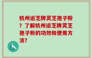 杭州运芝牌灵芝孢子粉？了解杭州运芝牌灵芝孢子粉的功效和使用方法？