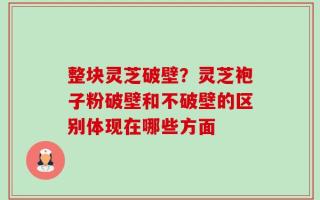 整块灵芝破壁？灵芝袍子粉破壁和不破壁的区别体现在哪些方面