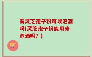 有灵芝孢子粉可以泡酒吗(灵芝孢子粉能用来泡酒吗？)