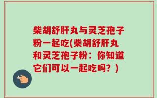 柴胡舒肝丸与灵芝孢子粉一起吃(柴胡舒肝丸和灵芝孢子粉：你知道它们可以一起吃吗？)
