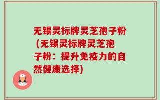 无锡灵标牌灵芝孢子粉 (无锡灵标牌灵芝孢子粉：提升免疫力的自然健康选择)