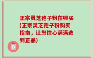 正宗灵芝孢子粉在哪买(正宗灵芝孢子粉购买指南，让您信心满满选到正品)