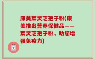 康美菜灵芝孢子粉(康美推出营养保健品——菜灵芝孢子粉，助您增强免疫力)