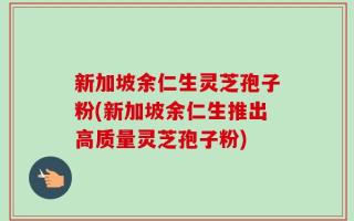 新加坡余仁生灵芝孢子粉(新加坡余仁生推出高质量灵芝孢子粉)