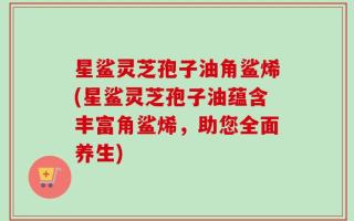 星鲨灵芝孢子油角鲨烯(星鲨灵芝孢子油蕴含丰富角鲨烯，助您全面养生)
