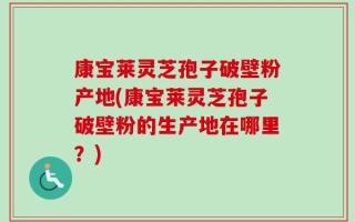 康宝莱灵芝孢子破壁粉产地(康宝莱灵芝孢子破壁粉的生产地在哪里？)