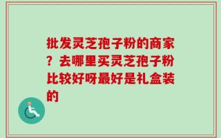 批发灵芝孢子粉的商家？去哪里买灵芝孢子粉比较好呀最好是礼盒装的