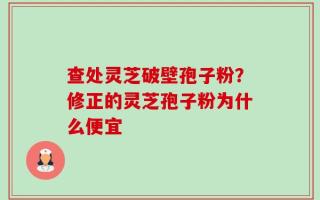 查处灵芝破壁孢子粉？修正的灵芝孢子粉为什么便宜