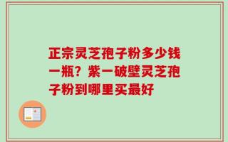 正宗灵芝孢子粉多少钱一瓶？紫一破壁灵芝孢子粉到哪里买最好