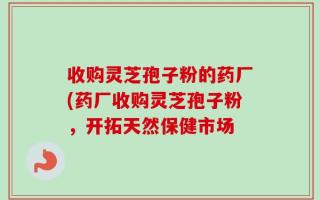 收购灵芝孢子粉的药厂(药厂收购灵芝孢子粉，开拓天然保健市场