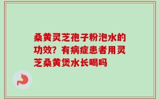 桑黄灵芝孢子粉泡水的功效？有病症患者用灵芝桑黄煲水长喝吗