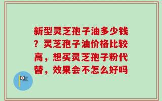 新型灵芝孢子油多少钱？灵芝孢子油价格比较高，想买灵芝孢子粉代替，效果会不怎么好吗