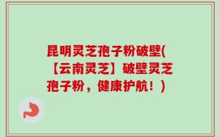 昆明灵芝孢子粉破壁(【云南灵芝】破壁灵芝孢子粉，健康护航！)